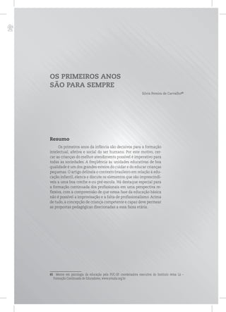 p
OS PRIMEIROS ANOS
SÃO PARA SEMPRE
Silvia Pereira de Carvalho65
Resumo
Os primeiros anos da infância são decisivos para a formação
intelectual, afetiva e social do ser humano. Por este motivo, cer-
car as crianças do melhor atendimento possível é imperativo para
todas as sociedades. A freqüência às unidades educativas de boa
qualidade é um dos grandes esteios do cuidar e do educar crianças
pequenas. O artigo delineia o contexto brasileiro em relação à edu-
cação infantil, elenca e discute os elementos que são imprescindí-
veis a uma boa creche e-ou pré-escola. Há destaque especial para
a formação continuada dos profissionais em uma perspectiva re-
flexiva, com a compreensão de que nessa fase da educação básica
não é possível a improvisação e a falta de profissionalismo. Acima
de tudo, a concepção de criança competente e capaz deve permear
as propostas pedagógicas direcionadas a essa faixa etária.
65 Mestre em psicologia da educação pela PUC-SP, coordenadora executiva do Instituto Avisa Lá –
Formação Continuada de Educadores, www.avisala.org.br.
 