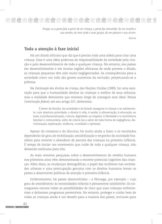 82
pppppppppppppppppppppppppp p
Porque, se a gente fala a partir de ser criança, a gente faz comunhão: de um orvalho e
sua aranha, de uma tarde e suas garças, de um pássaro e sua árvore.
Barros
Toda a atenção à fase inicial
Há um ditado africano que diz que é preciso toda uma aldeia para criar uma
criança. Essa é uma idéia poderosa da responsabilidade da sociedade pela cria-
ção e pelo desenvolvimento de toda e qualquer criança. No entanto, nos países
em desenvolvimento e em muitas regiões africanas de onde provem o ditado,
as crianças pequenas têm sido muito negligenciadas. As conseqüências para a
sociedade como um todo são graves aumentos da exclusão, perpetuando-se a
pobreza.
Na Declaração dos direitos da criança, das Nações Unidas (1989), há uma exor-
tação para que a humanidade destine às crianças o melhor de seus esforços,
mas a realidade demonstra que estamos longe de conseguir esse ideal. Nossa
Constituição federal, em seu artigo 227, determina:
É dever da família, da sociedade e do Estado assegurar à criança e ao adolescen-
te, com absoluta prioridade, o direito à vida, à saúde, à alimentação, à educação, ao
lazer, à profissionalização, cultura, dignidade, ao respeito, à liberdade e à convivência
familiar e comunitária, além de colocá-los a salvo de toda forma de negligência, dis-
criminação, exploração, violência, crueldade e opressão.
Apesar do consenso e do discurso, há muito ainda a fazer, e os resultados
dependerão do grau de mobilização, sensibilização e empenho da sociedade bra-
sileira para reverter o abandono de parcela das crianças na primeira infância.
É tempo de iniciar um movimento que cuide de toda e qualquer criança, não
deixando nenhuma para trás.
As mais recentes pesquisas sobre o desenvolvimento do cérebro humano
nos primeiros anos vêm demonstrando o enorme potencial cognitivo das crian-
ças. Além disso, as mudanças demográficas, o papel das mulheres nas socieda-
des urbanas e uma preocupação genuína com os direitos humanos levam os
países a desenvolver políticas de atenção à primeira infância.
Evidentemente, há países desenvolvidos – a Noruega, por exemplo – cujo
grau de atendimento às necessidades infantis é plenamente satisfatório. Os no-
ruegueses cercam todas as possibilidades de risco que suas crianças enfrenta-
riam e delineiam programas preventivos. No entanto, proteger e cuidar bem de
todas as crianças ainda é um desafio para a maioria dos países, inclusive para
 