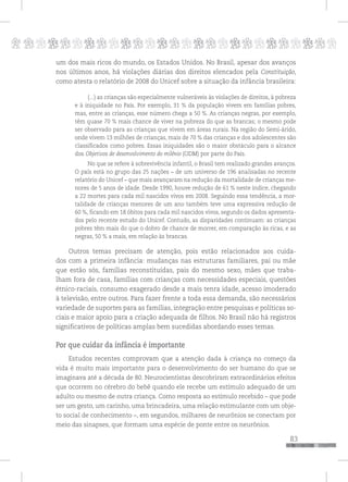 p
83
pppppppppppppppppppppppppp
um dos mais ricos do mundo, os Estados Unidos. No Brasil, apesar dos avanços
nos últimos anos, há violações diárias dos direitos elencados pela Constituição,
como atesta o relatório de 2008 do Unicef sobre a situação da infância brasileira:
(...) as crianças são especialmente vulneráveis às violações de direitos, à pobreza
e à iniquidade no País. Por exemplo, 31 % da população vivem em famílias pobres,
mas, entre as crianças, esse número chega a 50 %. As crianças negras, por exemplo,
têm quase 70 % mais chance de viver na pobreza do que as brancas; o mesmo pode
ser observado para as crianças que vivem em áreas rurais. Na região do Semi-árido,
onde vivem 13 milhões de crianças, mais de 70 % das crianças e dos adolescentes são
classificados como pobres. Essas iniquidades são o maior obstáculo para o alcance
dos Objetivos de desenvolvimento do milênio (ODM) por parte do País.
No que se refere à sobrevivência infantil, o Brasil tem realizado grandes avanços.
O país está no grupo das 25 nações – de um universo de 196 analisadas no recente
relatório do Unicef – que mais avançaram na redução da mortalidade de crianças me-
nores de 5 anos de idade. Desde 1990, houve redução de 61 % neste índice, chegando
a 22 mortes para cada mil nascidos vivos em 2008. Seguindo essa tendência, a mor-
talidade de crianças menores de um ano também teve uma expressiva redução de
60 %, ficando em 18 óbitos para cada mil nascidos vivos, segundo os dados apresenta-
dos pelo recente estudo do Unicef. Contudo, as disparidades continuam: as crianças
pobres têm mais do que o dobro de chance de morrer, em comparação às ricas, e as
negras, 50 % a mais, em relação às brancas.
Outros temas precisam de atenção, pois estão relacionados aos cuida-
dos com a primeira infância: mudanças nas estruturas familiares, pai ou mãe
que estão sós, famílias reconstituídas, pais do mesmo sexo, mães que traba-
lham fora de casa, famílias com crianças com necessidades especiais, questões
étnico-raciais, consumo exagerado desde a mais tenra idade, acesso imoderado
à televisão, entre outros. Para fazer frente a toda essa demanda, são necessários
variedade de suportes para as famílias, integração entre pesquisas e políticas so-
ciais e maior apoio para a criação adequada de filhos. No Brasil não há registros
significativos de políticas amplas bem sucedidas abordando esses temas.
Por que cuidar da infância é importante
Estudos recentes comprovam que a atenção dada à criança no começo da
vida é muito mais importante para o desenvolvimento do ser humano do que se
imaginava até a década de 80. Neurocientistas descobriram extraordinários efeitos
que ocorrem no cérebro do bebê quando ele recebe um estímulo adequado de um
adulto ou mesmo de outra criança. Como resposta ao estímulo recebido – que pode
ser um gesto, um carinho, uma brincadeira, uma relação estimulante com um obje-
to social de conhecimento –, em segundos, milhares de neurônios se conectam por
meio das sinapses, que formam uma espécie de ponte entre os neurônios.
 