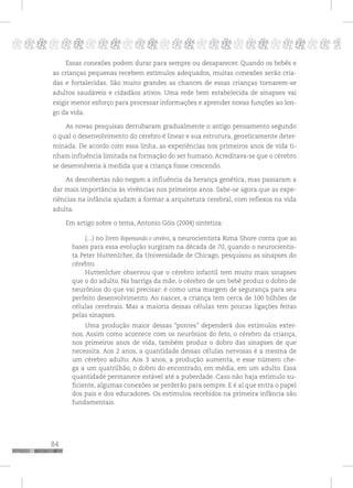 84
pppppppppppppppppppppppppp p
Essas conexões podem durar para sempre ou desaparecer. Quando os bebês e
as crianças pequenas recebem estímulos adequados, muitas conexões serão cria-
das e fortalecidas. São muito grandes as chances de essas crianças tornarem-se
adultos saudáveis e cidadãos ativos. Uma rede bem estabelecida de sinapses vai
exigir menor esforço para processar informações e aprender novas funções ao lon-
go da vida.
As novas pesquisas derrubaram gradualmente o antigo pensamento segundo
o qual o desenvolvimento do cérebro é linear e sua estrutura, geneticamente deter-
minada. De acordo com essa linha, as experiências nos primeiros anos de vida ti-
nham influência limitada na formação do ser humano. Acreditava-se que o cérebro
se desenvolveria à medida que a criança fosse crescendo.
As descobertas não negam a influência da herança genética, mas passaram a
dar mais importância às vivências nos primeiros anos. Sabe-se agora que as expe-
riências na infância ajudam a formar a arquitetura cerebral, com reflexos na vida
adulta.
Em artigo sobre o tema, Antonio Góis (2004) sintetiza:
(...) no livro Repensando o cérebro, a neurocientista Rima Shore conta que as
bases para essa evolução surgiram na década de 70, quando o neurocientis-
ta Peter Huttenlcher, da Universidade de Chicago, pesquisou as sinapses do
cérebro.
Huttenlcher observou que o cérebro infantil tem muito mais sinapses
que o do adulto. Na barriga da mãe, o cérebro de um bebê produz o dobro de
neurônios do que vai precisar: é como uma margem de segurança para seu
perfeito desenvolvimento. Ao nascer, a criança tem cerca de 100 bilhões de
células cerebrais. Mas a maioria dessas células tem poucas ligações feitas
pelas sinapses.
Uma produção maior dessas “pontes” dependerá dos estímulos exter-
nos. Assim como acontece com os neurônios do feto, o cérebro da criança,
nos primeiros anos de vida, também produz o dobro das sinapses de que
necessita. Aos 2 anos, a quantidade dessas células nervosas é a mesma de
um cérebro adulto. Aos 3 anos, a produção aumenta, e esse número che-
ga a um quatrilhão, o dobro do encontrado, em média, em um adulto. Essa
quantidade permanece estável até a puberdade. Caso não haja estimulo su-
ficiente, algumas conexões se perderão para sempre. E é aí que entra o papel
dos pais e dos educadores. Os estímulos recebidos na primeira infância são
fundamentais.
 