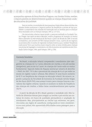86
pppppppppppppppppppppppppp p
acompanhou egressos do Perry Preschool Program, nos Estados Unidos, revelam
o impacto positivo no desenvolvimento quando as crianças frequentam unida-
des educativas de qualidade:
Para as creches, os resultados de duas pesquisas longitudinais desenvolvidas nos
Estados Unidos mostraram o impacto positivo da freqüência a creches de boa qua-
lidade e a importância das relações da instituição com as famílias para se alcançar
bons resultados com as crianças (Campos, 1997, p. 117-121).
Um dos estudos cobertos nessa revisão, a pesquisa realizada na Fundação Car-
los Chagas com apoio do Banco Mundial, avaliou programas de inovação no ensino
básico adotados na rede estadual de São Paulo a partir da década de 1980. O estudo
acompanhou uma amostra de 600 crianças durante 3 anos, a partir de seu ingresso
na primeira série. A análise de regressão múltipla mostrou que a variável “freqüência
à pré-escola” foi a que mostrou maior impacto sobre as notas obtidas pelas crianças
nas provas de linguagem e matemática, em três momentos da trajetória escolar (Fun-
dação Carlos Chagas, 1995, apud Campos, 1997, p. 124).
Contexto brasileiro
No Brasil, a educação infantil compreende o atendimento (não obri-
gatório) às crianças de 0 a 3 anos, oferecido em creches, e em pré-escolas
(obrigatório), para as de 4 a 5 anos. As crianças de 6 anos estão no ensino
fundamental. Segundo dados da Pesquisa nacional por amostra de domicílios
– PNAD, de 2007, 79 % são o percentual de crianças de 4 a 6 que estão na
escola em regiões rurais e urbanas. Nos últimos 15 anos houve aumento
de 82 % na freqüência das crianças na educação infantil. No entanto, se-
gundo a pesquisa da Faculdade de Economia da Fundação Getúlio Vargas
de São Paulo (EESP-FVG), esse acesso é maior para crianças brancas e mo-
radoras das regiões urbanas. Quando se analisam os dados da freqüência
das crianças em creches, o índice baixa consideravelmente para apenas
19,9 %.
A partir da década de 90 o Brasil, governo e sociedade civil, vêm lu-
tando de diferentes formas para integrar as creches e pré-escolas aos sis-
temas de ensino, em busca de qualidade, permanência e ampliação do
atendimento. Mas, principalmente as creches que estiveram, em geral,
vinculadas aos órgãos de assistência, configurando-se como atendimen-
to aos mais pobres, têm apresentado dificuldades nessa passagem para a
educação.
 