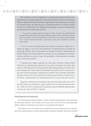 p
87
pppppppppppppppppppppppppp
Não obstante o avanço legislativo e programático dessa década, para-
doxalmente, no mesmo período, a educação infantil enfrentou sérios pro-
blemas relativos ao financiamento. Especialistas entendem que a criação
do Fundef (Fundo de Manutenção e Desenvolvimento do Ensino Funda-
mental e de Valorização do Magistério) privilegiou o ensino fundamental
em detrimento da educação infantil:
É que, com a implantação do Fundo em 1998, recursos que anteriormente
vinham sendo aplicados na educação infantil passam a ser transferidos, por Esta-
dos e municípios, ao ensino fundamental. Isso porque a lei obriga a subvinculação
de 15 % dos impostos estaduais e municipais a esse nível específico de ensino
(Andi, 2003).
O foco no ensino fundamental em muitos municípios significou re-
dução de vagas e, em casos mais drásticos, o fechamento de unidades de
educação infantil. Com a aprovação do Fundeb (Fundo de Valorização do
Ensino Básico) em substituição ao anterior, houve ampliação dos investi-
mentos públicos na área, já que foi estendido o financiamento também
para a educação infantil.
A pressão por vagas é grande em todo país. Portanto, deverá haver
aumento do atendimento, apesar da luta entre as etapas de ensino pela
verba. O Plano Nacional de Educação de 2001 pretendia que, em 2006, 30 %
das crianças até 3 anos fossem atendidas em creches e 50 % em pré esco-
las. Até o final da década a intenção era que 80 % das crianças estivessem
em pré-escolas e 50 % em creches. Em relação à pré-escola, a meta foi fac-
tível mas, considerando-se o atendimento de 0 a 3 anos, isso não ocorreu.
Segundo avaliação da Campanha Nacional pela Educação, para atin-
gir essa meta com qualidade, o gasto público em creches teria de aumen-
tar 1.088 % até 2011, passando do patamar atual de R$ 898 milhões para
ocorrer por volta de R$ 10,7 bilhões.
Atendimentos da demanda
As crianças das classes médias e altas em geral freqüentam redes privadas
de educação infantil. As de baixa renda procuram as pré-escolas mantidas pelo
poder público, já existentes em todos os municípios brasileiros.
No entanto, com as creches nem sempre isso ocorre. São poucos os municí-
pios com redes diretas e muitos apresentam sistemas híbridos. Parte das creches
 