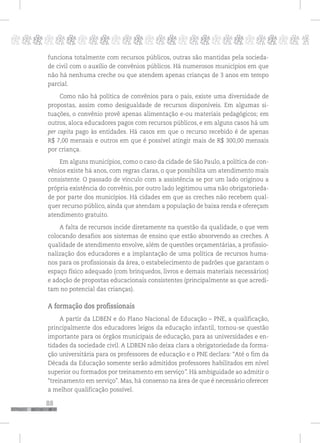 88
pppppppppppppppppppppppppp p
funciona totalmente com recursos públicos, outras são mantidas pela socieda-
de civil com o auxílio de convênios públicos. Há numerosos municípios em que
não há nenhuma creche ou que atendem apenas crianças de 3 anos em tempo
parcial.
Como não há política de convênios para o país, existe uma diversidade de
propostas, assim como desigualdade de recursos disponíveis. Em algumas si-
tuações, o convênio provê apenas alimentação e-ou materiais pedagógicos; em
outros, aloca educadores pagos com recursos públicos, e em alguns casos há um
per capita pago às entidades. Há casos em que o recurso recebido é de apenas
R$ 7,00 mensais e outros em que é possível atingir mais de R$ 300,00 mensais
por criança.
Em alguns municípios, como o caso da cidade de São Paulo, a política de con-
vênios existe há anos, com regras claras, o que possibilita um atendimento mais
consistente. O passado de vínculo com a assistência se por um lado originou a
própria existência do convênio, por outro lado legitimou uma não obrigatorieda-
de por parte dos municípios. Há cidades em que as creches não recebem qual-
quer recurso público, ainda que atendam a população de baixa renda e ofereçam
atendimento gratuito.
A falta de recursos incide diretamente na questão da qualidade, o que vem
colocando desafios aos sistemas de ensino que estão absorvendo as creches. A
qualidade de atendimento envolve, além de questões orçamentárias, a profissio-
nalização dos educadores e a implantação de uma política de recursos huma-
nos para os profissionais da área, o estabelecimento de padrões que garantam o
espaço físico adequado (com brinquedos, livros e demais materiais necessários)
e adoção de propostas educacionais consistentes (principalmente as que acredi-
tam no potencial das crianças).
A formação dos profissionais
A partir da LDBEN e do Plano Nacional de Educação – PNE, a qualificação,
principalmente dos educadores leigos da educação infantil, tornou-se questão
importante para os órgãos municipais de educação, para as universidades e en-
tidades da sociedade civil. A LDBEN não deixa clara a obrigatoriedade da forma-
ção universitária para os professores de educação e o PNE declara: “Até o fim da
Década da Educação somente serão admitidos professores habilitados em nível
superior ou formados por treinamento em serviço”. Há ambiguidade ao admitir o
“treinamento em serviço”. Mas, há consenso na área de que é necessário oferecer
a melhor qualificação possível.
 