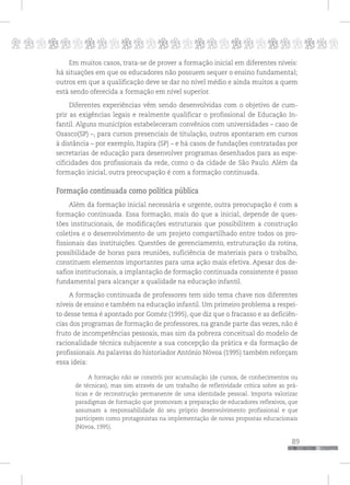 p
89
pppppppppppppppppppppppppp
Em muitos casos, trata-se de prover a formação inicial em diferentes níveis:
há situações em que os educadores não possuem sequer o ensino fundamental;
outros em que a qualificação deve se dar no nível médio e ainda muitos a quem
está sendo oferecida a formação em nível superior.
Diferentes experiências vêm sendo desenvolvidas com o objetivo de cum-
prir as exigências legais e realmente qualificar o profissional de Educação In-
fantil. Alguns municípios estabeleceram convênios com universidades – caso de
Osasco(SP) –, para cursos presenciais de titulação, outros apontaram em cursos
à distância – por exemplo, Itapira (SP) – e há casos de fundações contratadas por
secretarias de educação para desenvolver programas desenhados para as espe-
cificidades dos profissionais da rede, como o da cidade de São Paulo. Além da
formação inicial, outra preocupação é com a formação continuada.
Formação continuada como política pública
Além da formação inicial necessária e urgente, outra preocupação é com a
formação continuada. Essa formação, mais do que a inicial, depende de ques-
tões institucionais, de modificações estruturais que possibilitem a construção
coletiva e o desenvolvimento de um projeto compartilhado entre todos os pro-
fissionais das instituições. Questões de gerenciamento, estruturação da rotina,
possibilidade de horas para reuniões, suficiência de materiais para o trabalho,
constituem elementos importantes para uma ação mais efetiva. Apesar dos de-
safios institucionais, a implantação de formação continuada consistente é passo
fundamental para alcançar a qualidade na educação infantil.
A formação continuada de professores tem sido tema chave nos diferentes
níveis de ensino e também na educação infantil. Um primeiro problema a respei-
to desse tema é apontado por Goméz (1995), que diz que o fracasso e as deficiên-
cias dos programas de formação de professores, na grande parte das vezes, não é
fruto de incompetências pessoais, mas sim da pobreza conceitual do modelo de
racionalidade técnica subjacente a sua concepção da prática e da formação de
profissionais. As palavras do historiador António Nóvoa (1995) também reforçam
essa ideia:
A formação não se constrói por acumulação (de cursos, de conhecimentos ou
de técnicas), mas sim através de um trabalho de refletividade crítica sobre as prá-
ticas e de reconstrução permanente de uma identidade pessoal. Importa valorizar
paradigmas de formação que promovam a preparação de educadores reflexivos, que
assumam a responsabilidade do seu próprio desenvolvimento profissional e que
participem como protagonistas na implementação de novas propostas educacionais
(Nóvoa, 1995).
 