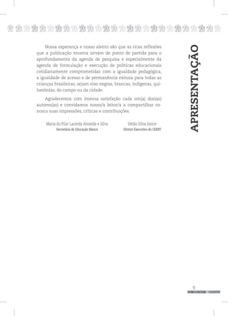 p
9
pppppppppppppppppppppppppp
Nossa esperança e nosso alento são que as ricas reflexões
que a publicação encerra sirvam de ponto de partida para o
aprofundamento da agenda de pesquisa e especialmente da
agenda de formulação e execução de políticas educacionais
cotidianamente comprometidas com a igualdade pedagógica,
a igualdade de acesso e de permanência exitosa para todas as
crianças brasileiras, sejam elas negras, brancas, indígenas, qui-
lombolas, do campo ou da cidade.
Agradecemos com imensa satisfação cada um(a) dos(as)
autores(as) e convidamos nosso/a leitor/a a compartilhar co-
nosco suas impressões, críticas e contribuições.
Maria do Pilar Lacerda Almeida e Silva Hédio Silva Júnior
Secretária de Educação Básica Diretor Executivo do CEERT
APRESENTAÇÃO
 