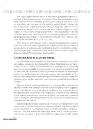 90
pppppppppppppppppppppppppp p
Um segundo problema em relação a esse tema é que grande parte das es-
tratégias de formação em serviço são emergenciais e têm conseguido somente
padronizar um discurso normativo que diz o que o professor deve ou não fazer
em sua sala de aula que, além de desconsiderar as diversidades culturais, não
possui ressonância na prática dos professores. A formação do professor deve ser
permanente e estar articulada com a renovação do projeto pedagógico da insti-
tuição, ter como objetivo principal aproximar de forma significativa o universo
cotidiano das crianças, particularmente suas interlocuções em sala, o universo
das pesquisas em educação e os conhecimentos produzidos pelo professor a par-
tir da análise e reflexão de sua prática concreta.
Uma formação que destaca o valor da prática como elemento de análise e
reflexão do educador torna-se próxima dos problemas reais dos educadores, e
assume, portanto, uma dimensão participativa, flexível e investigativa, mobili-
zando uma pedagogia interativa e dialógica que venha a favorecer a capacidade
de intervenção autônoma por parte dos educadores.
A especificidade da educação infantil
As instituições de educação infantil devem possuir uma ação intencional e
planejada de socialização das crianças de 0 a 5 anos. O fato de as crianças ingres-
sarem cada vez mais cedo e permanecerem por mais tempo nessas instituições
aumenta a responsabilidade e o compromisso com o desenvolvimento integral,
portanto, com uma visão ampla de educação. Essas instituições contribuem para
a construção da identidade das crianças e cumprem papel socializador ao pos-
sibilitar o desenvolvimento infantil entre pares e diferentes adultos, ao partilhar
cuidados com as famílias, ao ampliar conhecimentos, colocados à disposição das
crianças.
Por meio de uma proposta pedagógica bem fundamentada, a instituição de
educação infantil deve propiciar situações de cuidados, brincadeiras e aprendi-
zagens orientadas de forma integrada que contribuam para o desenvolvimento
das capacidades infantis, das relações interpessoais, favorecendo uma atitude de
aceitação, respeito e confiança no outro. Além disso, precisa garantir o acesso de
todas as crianças a diferentes conhecimentos e a possibilidade de expressão em
linguagens as mais diversas.
Em concepção mais ampla, educar-cuidar vai muito além dos procedimentos
físicos, ou de atividades com propósitos de desenvolvimento cognitivo; envolve o
aspecto relacional, de construção de vínculo e o de compreensão da integralida-
de do ser humano e o respeito à diversidade. Assim, educar-cuidar é entendido
como ajudar a crescer e se desenvolver de forma ampla. Nesse sentido, cuidado
 