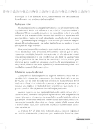 p
91
pppppppppppppppppppppppppp
e educação são faces da mesma moeda, comprometidas com a transformação
do ser humano, com seu desenvolvimento global.
Equívocos a evitar
Na educação infantil há uma prática tradicional que precisa ser combatida:
organizam-se as rotinas buscando separar “os cuidados” do que se considera “o
pedagógico”. Nessa concepção, os cuidados são entendidos a partir de uma visão
restrita, em que as necessidades atendidas são consideradas apenas em seus
aspectos físicos – higiene corporal, alimentação, sono, banho de sol, segurança
física. O que se entende por “pedagógico” são atividades que favorecem a expres-
são das diferentes linguagens – na melhor das hipóteses, ou na pior, o preparo
para a próxima etapa do ensino.
Há em muitos casos hierarquia entre quem cuida e quem educa, com dife-
renças de salários e status profissional. Infelizmente, é comum que nos berçá-
rios em que os cuidados físicos são mais aparentes, o/a educador/a responsável
tenha menos escolaridade e seja considerado/a uma babá ou, algumas vezes,
seja um profissional da área de saúde. Para as crianças maiores, com as quais
ocorrem o que se consideram atividades educativas, há a preocupação da pre-
sença de um professor com maior especialização. Essa divisão empobrece tanto
o cuidado como as atividades expressivas.
Enfatizando o aspecto relacional
A complexidade da educação infantil exige um profissional muito bem pre-
parado e afeito à interação com as crianças. As atitudes do educador – seu tom
de voz, seu jeito de tocar, de cuidar das necessidades mais prementes de um
bebê, como a fome, o frio, o desconforto postural, a higienização – permite a ele
construir uma noção de previsibilidade sobre seu entorno, o que resulta em se-
gurança psíquica, além de permitir saudável integração ao meio.
Antes de conhecer sua mãe ou educador pela visão ou pelo nome, o bebê re-
conhece sua voz, seu cheiro e seu jeito de segurar. Entre o bebê e as pessoas que
cuidam, interagem e brincam com ele, se estabelece uma forte relação afetiva (a
qual envolve sentimentos complexos e contraditórios como amor, carinho, en-
cantamento, frustração, raiva, culpa, etc.). Sendo cuidado, o bebê aprende sobre
si mesmo, sobre o outro, sobre o ambiente, construindo sua identidade, autono-
mia e socialização.
As crianças de 4 a 5 anos, como todo ser humano, precisam e apreciam
ser cuidadas, mas também podem, com ajuda e orientação do adulto, apren-
 