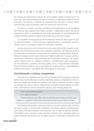 92
pppppppppppppppppppppppppp p
der alguns procedimentos básicos de autocuidado. Porém, é importante ter
claro que esse desenvolvimento não é continuo e uniforme, podendo haver
avanços e retrocessos, conforme os momentos de vida que a criança esteja
enfrentando, tanto na família como na instituição educacional.
O educar e o cuidar precisam considerar, principalmente, as necessidades
das crianças, que, quando observadas, ouvidas e respeitadas, podem dar pistas
importantes sobre a qualidade do que estão recebendo. Os procedimentos de
cuidado também precisam seguir os princípios de promoção à saúde.
A qualidade da educação na escola depende ainda de dois aspectos que
se interrelacionam: a infra-estrutura organizacional e a formação dos pro-
fessores para a concepção ampla de educação e cuidado.
A infra-estrutura das instituições de educação infantil diz respeito à ade-
quação das instalações físicas, das condições segurança, de limpeza, do grau
de insolação e ventilação, à adequação do mobiliário à faixa etária, disponi-
bilidade de água potável para consumo e higienização das crianças, adultos,
alimentos e utensílios, disponibilidade de instalações sanitárias. São igual-
mente importantes os cuidados estéticos, a flexibilidade para reorganiza-
ção do ambiente, a presença de brinquedos, livros e área externa adequada.
Nunca é demais lembrar que a concepção de criança, ensino e aprendizagem
podem determinar a qualidade das instituições de educação.
Considerando a criança competente
Partindo de um episódio real ocorrido na década de 40 na pequena cidade de
Santo Amaro da Purificação, no interior da Bahia, destaco a importância de acre-
ditar na criança e da relação dos adultos com cultura. Estavam ouvindo o rádio
um menino de 5 anos e sua tia. Após escutar a música Chiquita Bacana, uma das
mais conhecidas do nosso cancioneiro popular, essa criança perguntou.
– Tia o que é existencialista?
A tia responde rápido:
– Existencialistas, meu filho, são uns filósofos que moram em Paris, que
fazem só o querem e não levam essa vida tacanha aqui de Santo Amaro.
Esse menino de apenas 5 anos iria tornar-se um dos artistas mais criativos
da nossa cultura. O reconhecido compositor de música popular brasileira Cae-
tano Veloso teve uma infância culturalmente rica, ao lado de adultos sensíveis,
“antenados” com o mundo e nada tacanhos. Caetano fez a pergunta sobre os
existencialistas não porque era um gênio precoce e entendia de filosofia, mas
 
