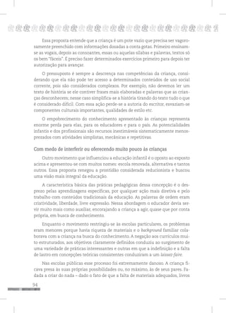 94
pppppppppppppppppppppppppp p
Essa proposta entende que a criança é um pote vazio que precisa ser vagoro-
samente preenchido com informações dosadas a conta gotas. Primeiro ensinam-
se as vogais, depois as consoantes, essas ou aquelas sílabas e palavras, textos só
os bem “fáceis”. É preciso fazer determinados exercícios primeiro para depois ter
autorização para avançar.
O pressuposto é sempre a descrença nas competências da criança, consi-
derando que ela não pode ter acesso a determinados conteúdos de uso social
corrente, pois são considerados complexos. Por exemplo, não devemos ler um
texto de história se ele contiver frases mais elaboradas e palavras que as crian-
ças desconhecem; nesse caso simplifica-se a história tirando do texto tudo o que
é considerado difícil. Com essa ação perde-se a autoria do escritor, esvaziam-se
componentes culturais importantes, qualidades de estilo etc.
O empobrecimento do conhecimento apresentado às crianças representa
enorme perda para elas, para os educadores e para o país. As potencialidades
infantis e dos profissionais são recursos inestimáveis sistematicamente menos-
prezados com atividades simplistas, mecânicas e repetitivas.
Com medo de interferir ou oferecendo muito pouco às crianças
Outro movimento que influenciou a educação infantil é o oposto ao exposto
acima e apresentou-se com muitos nomes: escola renovada, alternativa e tantos
outros. Essa proposta renegou a prontidão considerada reducionista e buscou
uma visão mais integral da educação.
A característica básica das práticas pedagógicas dessa concepção é o des-
prezo pelas aprendizagens específicas, por qualquer ação mais diretiva e pelo
trabalho com conteúdos tradicionais da educação. As palavras de ordem eram
criatividade, liberdade, livre expressão. Nessa abordagem o educador devia ser-
vir muito mais como auxiliar, encorajando a criança a agir, quase que por conta
própria, em busca de conhecimento.
Enquanto o movimento restringiu-se às escolas particulares, os problemas
eram menores porque havia riqueza de materiais e o background familiar cola-
borava com a criança na busca do conhecimento. A negação aos currículos mui-
to estruturados, aos objetivos claramente definidos conduziu ao surgimento de
uma variedade de práticas interessantes e outras em que a indefinição e a falta
de lastro em concepções teóricas consistentes conduziram a um laissez-faire.
Nas escolas públicas esse processo foi extremamente danoso. A criança fi-
cava presa às suas próprias possibilidades ou, no máximo, às de seus pares. Fa-
dada a criar do nada – dado o fato de que a falta de materiais adequados, livros
 