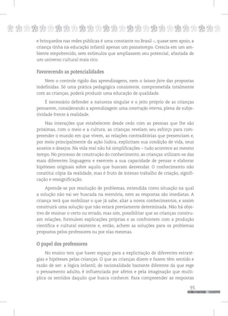 p
95
pppppppppppppppppppppppppp
e brinquedos nas redes públicas é uma constante no Brasil –, quase sem apoio, a
criança tinha na educação infantil apenas um passatempo. Crescia em um am-
biente empobrecido, sem estímulos que ampliassem seu potencial, afastada de
um universo cultural mais rico.
Favorecendo as potencialidades
Nem o controle rígido das aprendizagens, nem o laissez-faire das propostas
indefinidas. Só uma prática pedagógica consistente, comprometida totalmente
com as crianças, poderá produzir uma educação de qualidade.
É necessário defender a natureza singular e o jeito próprio de as crianças
pensarem, considerando a aprendizagem uma construção interna, plena de subje-
tividade frente à realidade.
Nas interações que estabelecem desde cedo com as pessoas que lhe são
próximas, com o meio e a cultura, as crianças revelam seu esforço para com-
preender o mundo em que vivem, as relações contraditórias que presenciam e,
por meio principalmente da ação lúdica, explicitam sua condição de vida, seus
anseios e desejos. Na vida real não há simplificações – tudo acontece ao mesmo
tempo. No processo de construção do conhecimento, as crianças utilizam-se das
mais diferentes linguagens e exercem a sua capacidade de pensar e elaborar
hipóteses originais sobre aquilo que buscam desvendar. O conhecimento não
constitui cópia da realidade, mas é fruto de intenso trabalho de criação, signifi-
cação e ressignificação.
Aprende-se por resolução de problemas, entendida como situação na qual
a solução não vai ser buscada na memória, nem as respostas são imediatas. A
criança terá que mobilizar o que já sabe, aliar a novos conhecimentos, e assim
construirá uma solução que não estará previamente determinada. Não há obje-
tivo de ensinar o certo ou errado, mas sim, possibilitar que as crianças constru-
am relações, formulem explicações próprias e as confrontem com a produção
científica e cultural existente e, então, achem as soluções para os problemas
propostos pelos professores ou por elas mesmas.
O papel dos professores
No ensino tem que haver espaço para a explicitação de diferentes estraté-
gias e hipóteses pelas crianças. O que as crianças dizem e fazem têm sentido e
razão de ser: a lógica infantil, de racionalidade bastante diferente da que rege
o pensamento adulto, é influenciada por afetos e pela imaginação que multi-
plica os sentidos daquilo que busca conhecer. Para compreender as respostas
 