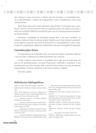 96
pppppppppppppppppppppppppp p
das crianças e seus processos, o adulto tem de recuperar a curiosidade fren-
te ao desconhecido, o desejo de compartilhar e deve considerá-las como reais
interlocutoras.
Além disso, para que a ação educativa seja efetiva, é necessário que o pro-
fessor construa conhecimentos sobre as especificidades dos objetos do ensino e
sobre as condições didáticas necessárias para que as crianças possam apropriar-
se desses objetos.
Portanto, a qualidade na educação infantil tem a ver com: acreditar na
criança, conhecer como ela pensa, propor desafios que a faça avançar, aproximá-
la dos objetos culturais tais como se apresentam e, principalmente, com a cons-
trução de competências didáticas compatíveis com essa concepção de educação.
Considerações finais
O compromisso da sociedade como um todo em relação à primeira infância
é que vai fazer a diferença no desenvolvimento das crianças.
Cuidar e educar com sentido e qualidade não é algo que se improvisa. Há
que se ter profissionalismo, recursos financeiros, materiais e humanos. É um
investimento que fará emergir todo o potencial da criança, seu jeito de pensar,
compreender o mundo, expressar-se de forma criativa e original.
Vai valer a pena!
Referências bibliográficas
ALARCÃO. I. Escola reflexiva. Porto Alegre: Artmed, 2001
BARROS, Manoel de. Memórias inventadas. São Paulo: Planeta,
2003.
BRASIL. Ensino Fundamental de nove anos: orientações para a
inclusão da criança de 6 anos de idade. Brasília: Ministério da
Educação, Secretaria de Educação Básica,2006.
_________. Parâmetros Curriculares – 1º a 8º. Brasília: Ministério
da Educação e Cultura, 1998.
_________. Referencial curricular nacional para Educação Infantil.
Brasília: Ministério da Educação e do Desporto; Secretaria do
Ensino Fundamental, 1998.
_________. Referenciais para a formação de professores. Brasília:
Ministério da Educação e do Desporto, Secretaria do Ensino
Fundamental, 1999.
_________. Indicadores da qualidade na Educação Infantil.Brasília:
Ministério da Educação, Secretaria de Educação Básica, 2009.
____Política Nacional para a Educação Infantil: direito das crianças
de 0 a 6 anos à Educação. Ministério da Educação, Secretaria de
Educação Básica, 2006.
CARRETERO, M. Construtivismo e educação. Buenos Aires: Ai-
que, 1993.
CARVALHO, S. M. P. Diretrizes de educação infantil em um órgão
de assistência [dissertação de mestrado]. São Paulo: Pontifícia
Universidade Católica de São Paulo, 1995.
CARVALHO, S; KLISYS A.; AUGUSTO,S. Bem-vindo, mundo! Cri-
ança, cultura e formação de educadores. São Paulo: Peirópolis,
2006.
DEWEY, John. Democracia e educação. São Paulo: Nacional,
1979.
_________. Como pensamos. Porto Alegre: Artmed, 2001.
FERREIRO, E.TEBEROSKY,A. Psicogênese da língua escrita. Porto
Alegre: Artes Médicas, 1989.
 