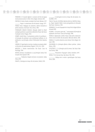 p
97
pppppppppppppppppppppppppp
FERREIRO, E. O mundo digital e o anúncio do fim do espaço
institucional escolar. In Pátio. Porto Alegre: Artmed, 2001.
FREITAG, B. Escola, Estado e sociedade. São Paulo: Moraes, 1977.
________. Piaget e o conhecimento. Rio de Janeiro: Imago, 1977.
FREIRE, Paulo. Pedagogia da autonomia, saberes necessários à
prática educativa. São Paulo: Paz e Terra, 1996.
FUNDAÇÃO CARLOS CHAGAS. Educação Infantil no Brasil:
avaliação qualitativa e quantitativa (Relatório Final). São Paulo:
Fundação Carlos Chagas, 2010.
GOMÉZ, André Perez. O pensamento prático do professor –
A formação do professor como profissional reflexivo. In Os
professores e sua formação. Lisboa: Publicações Dom Quixote,
1995.
LERNER, D. Capacitação em serviço e mudança na proposta didáti-
ca [Encontro de especialistas]. Bogotá: C.E.R.L.A.L, 1993.
MACEDO, L. Ensaios construtivistas. São Paulo: Casa do
Psicólogo, 1994.
NOVOA, Antonio. Os professores e a sua formação. Lisboa: Pub-
licações Dom Quixote 1995.
__________. Professores, Imagens do futuro e do presente. Lisboa:
Educa,2009.
PIAGET, J. Psicologia da criança. Rio de Janeiro: Diefel, 1978.
_________. A construção do real na criança. Rio de Janeiro: Za-
har/MEC, 1975.
TAILLE,Yves de; OLIVEIRA, Martha Kohl de; DANTAS, Heloy-
sa. Piaget, Vygotski, Wallon: teorias psicogenéticas em discussão.
São Paulo: Summus, 1992.
EDWARDS,C.As cem linguagens da criança.PortoAlegre:Editora
Artmed,1999.
SCARPA,L.“Era assim,agora não...”: uma proposta de formação de
professores. São Paulo: Casa do Psicólogo, 1998.
SHORE, R. Repensando o cérebro: Novas visões sobre o desenvolvi-
mento inicial do cérebro. Rio de Janeiro: Mercado Aberto, 2000
ZABALA, P. A prática educativa como Ensinar. Porto Alegre: Art-
med, 1998.
ZEICHENER, K. A formação reflexiva: Idéias e práticas . Lisboa:
Educa, 1993.
VYGOTSKY, L. S. A formação social da mente. São Paulo: Mar-
tins Fontes, 1984.
__________. Pensamento e linguagem. Lisboa: Antídoto, 1979.
WEISZ, T. Por trás das letras. São Paulo: FDE, 1992.
__________. Diálogo entre o ensino e aprendizagem. São Paulo:
Ática, 2000.
 