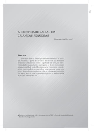p
A IDENTIDADE RACIAL EM
CRIANÇAS PEQUENAS
Maria Aparecida Silva Bento66
Resumo
Este texto trata da construção da identidade racial de crian-
ças pequenas, a partir da discussão de estudos que focalizam
elementos fundamentais como o significado do corpo, da convi-
vência, da herança cultural e seu impacto no desenvolvimento de
uma personalidade sadia. Identidade racial é entendida como di-
reito e como condição imprescindível para assegurar saúde, bem
estar e desenvolvimento pleno de todas as crianças, em particular
das negras, e como base imprescindível para uma sociedade que
se propaga como igualitária.
66 Doutora em psicologia social (USP) e diretora executiva do CEERT — Centro de Estudos das Relações do
Trabalho e das Desigualdades.
 