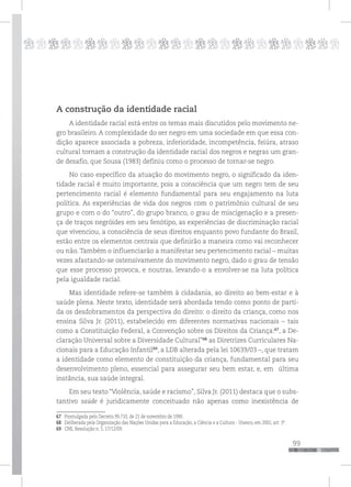 99
pppppppppppppppppppppppppp
A construção da identidade racial
A identidade racial está entre os temas mais discutidos pelo movimento ne-
gro brasileiro. A complexidade do ser negro em uma sociedade em que essa con-
dição aparece associada a pobreza, inferioridade, incompetência, feiúra, atraso
cultural tornam a construção da identidade racial dos negros e negras um gran-
de desafio, que Sousa (1983) definiu como o processo de tornar-se negro.
No caso específico da atuação do movimento negro, o significado da iden-
tidade racial é muito importante, pois a consciência que um negro tem de seu
pertencimento racial é elemento fundamental para seu engajamento na luta
política. As experiências de vida dos negros com o patrimônio cultural de seu
grupo e com o do “outro”, do grupo branco, o grau de miscigenação e a presen-
ça de traços negróides em seu fenótipo, as experiências de discriminação racial
que vivenciou, a consciência de seus direitos enquanto povo fundante do Brasil,
estão entre os elementos centrais que definirão a maneira como vai reconhecer
ou não. Também o influenciarão a manifestar seu pertencimento racial – muitas
vezes afastando-se ostensivamente do movimento negro, dado o grau de tensão
que esse processo provoca, e noutras, levando-o a envolver-se na luta política
pela igualdade racial.
Mas identidade refere-se também à cidadania, ao direito ao bem-estar e à
saúde plena. Neste texto, identidade será abordada tendo como ponto de parti-
da os desdobramentos da perspectiva do direito: o direito da criança, como nos
ensina Silva Jr. (2011), estabelecido em diferentes normativas nacionais – tais
como a Constituição Federal, a Convenção sobre os Direitos da Criança:67
, a De-
claração Universal sobre a Diversidade Cultural”68,
as Diretrizes Curriculares Na-
cionais para a Educação Infantil69
, a LDB alterada pela lei 10639/03 –, que tratam
a identidade como elemento de constituição da criança, fundamental para seu
desenvolvimento pleno, essencial para assegurar seu bem estar, e, em última
instância, sua saúde integral.
Em seu texto “Violência, saúde e racismo”, Silva Jr. (2011) destaca que o subs-
tantivo saúde é juridicamente conceituado não apenas como inexistência de
67 Promulgada pelo Decreto 99.710, de 21 de novembro de 1990.
68 Deliberada pela Organização das Nações Unidas para a Educação, a Ciência e a Cultura - Unesco, em 2002, art. 3º.
69 CNE, Resolução n. 5, 17/12/09.
 