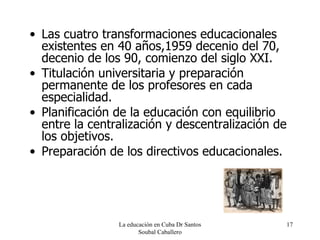 Las cuatro transformaciones educacionales existentes en 40 años,1959 decenio del 70, decenio de los 90, comienzo del siglo XXI. Titulación universitaria y preparación permanente de los profesores en cada especialidad. Planificación de la educación con equilibrio entre la centralización y descentralización de los objetivos. Preparación de los directivos educacionales. La educación en Cuba Dr Santos Soubal Caballero 