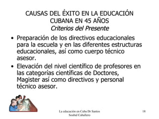 Preparación de los directivos educacionales para la escuela y en las diferentes estructuras educacionales, así como cuerpo técnico asesor. Elevación del nivel científico de profesores en las categorías científicas de Doctores, Magister así como directivos y personal técnico asesor. La educación en Cuba Dr Santos Soubal Caballero CAUSAS DEL ÉXITO EN LA EDUCACIÓN CUBANA EN 45 AÑOS Criterios del Presente 