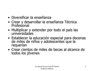 Diversificar la enseñanza Crear y desarrollar la enseñanza Técnica Profesional Multiplicar y extender por todo el país las universidades Establecer la educación especial para decenas de miles de niños y adolescentes que la requerían Crear cientos de miles de becas al alcance de todos los jóvenes La educación en Cuba Dr Santos Soubal Caballero 