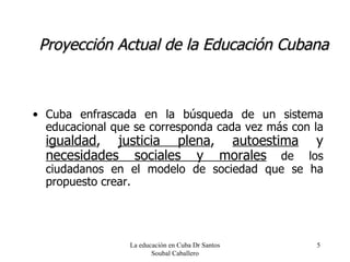 Proyección Actual de la Educación Cubana Cuba enfrascada en la búsqueda de un sistema educacional que se corresponda cada vez más con la   igualdad ,  justicia plena ,  autoestima  y  necesidades sociales y morales   de los ciudadanos en el modelo de sociedad que se ha propuesto crear. La educación en Cuba Dr Santos Soubal Caballero 