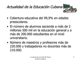 Actualidad de la Educación Cubana Cobertura educativa del 99,9% en edades preescolares. El número de alumnos asciende a más de 2 millones 500 mil en la educación general y a más de 200.000 estudiantes en el nivel universitario. Número de maestros y profesores más de 220.000 y trabajadores no docentes más de 210.000. La educación en Cuba Dr Santos Soubal Caballero 