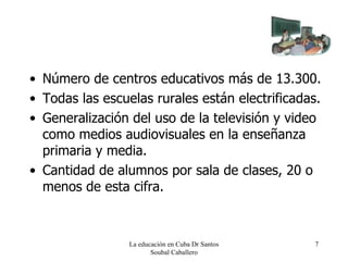 Número de centros educativos más de 13.300. Todas las escuelas rurales están electrificadas. Generalización del uso de la televisión y video como medios audiovisuales en la enseñanza primaria y media. Cantidad de alumnos por sala de clases, 20 o menos de esta cifra. La educación en Cuba Dr Santos Soubal Caballero 