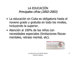 LA EDUCACIÓN Principales cifras (2002-2003) La educación en Cuba es obligatoria hasta el noveno grado y gratuita en todo los niveles, incluyendo la superior. Atención al 100% de los niños con necesidades especiales (limitaciones físicas-mentales, retraso mental, etc). La educación en Cuba Dr Santos Soubal Caballero 