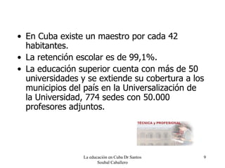 En Cuba existe un maestro por cada 42 habitantes. La retención escolar es de 99,1%. La educación superior cuenta con más de 50 universidades y se extiende su cobertura a los municipios del país en la Universalización de la Universidad, 774 sedes con 50.000 profesores adjuntos. La educación en Cuba Dr Santos Soubal Caballero 