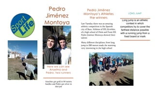 Pedro                               Pedro Jiménez
                                    Montoya’s Athletes
Jiménez
                                                                                    LONG JUMP

                                       the winners
Montoya
                                                                               Long jump is an athletic
                                  Last Tuesday there was an amazing                  contest in which
                                  athletic competition in the Spanish        competitors try to cover the
                                  city of Baza. Athletes of IES Alcrebite,    farthest distance possible
                                  of a high school of Olula and From IES
                                                                             with a running jump from a
                                  Pedro Jiménez Montoya showed their
                                                                                  fixed board or mark
                                  talents

                                  Many different disciplines, from long
                                  jump to 200 meters made the morning
                                  very interesting in the high school




 Here we can see
  Anselmo and
Pedro, two runners


Anselmo got gold in 60 meters
hurdles and Pedro got silver in
           shot put
 