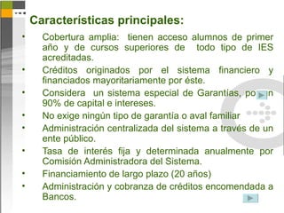Características principales:
•     Cobertura amplia: tienen acceso alumnos de primer
      año y de cursos superiores de todo tipo de IES
      acreditadas.
•     Créditos originados por el sistema financiero y
      financiados mayoritariamente por éste.
•     Considera un sistema especial de Garantías, por un
      90% de capital e intereses.
•     No exige ningún tipo de garantía o aval familiar
•     Administración centralizada del sistema a través de un
      ente público.
•     Tasa de interés fija y determinada anualmente por
      Comisión Administradora del Sistema.
•     Financiamiento de largo plazo (20 años)
•     Administración y cobranza de créditos encomendada a
      Bancos.
 