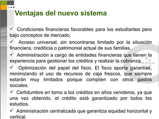 Ventajas del nuevo sistema

 Condiciones financieras favorables para los estudiantes pero
bajo conceptos de mercado.
 Acceso universal, sin encontrarse limitado por la situación
financiera, crediticia o patrimonial actual de sus familias.
 Administración a cargo de entidades financieras que tienen la
experiencia para gestionar los créditos y realizar la cobranza.
 Optimización del papel del fisco. El fisco aporta garantías,
minimizando el uso de recursos de caja frescos, que siempre
estarán muy limitados porque compiten con otros gastos
sociales.
 Certidumbre en torno a los créditos en años venideros, ya que
una vez obtenido, el crédito está garantizado por todos los
estudios.
 Administración centralizada que garantiza equidad horizontal y
vertical.
 