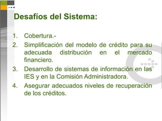 Desafíos del Sistema:

1.   Cobertura.-
2.   Simplificación del modelo de crédito para su
     adecuada distribución en el mercado
     financiero.
3.   Desarrollo de sistemas de información en las
     IES y en la Comisión Administradora.
4.   Asegurar adecuados niveles de recuperación
     de los créditos.
 