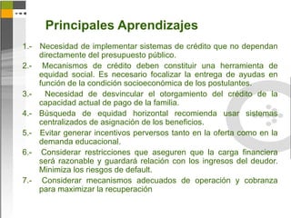Principales Aprendizajes
1.- Necesidad de implementar sistemas de crédito que no dependan
    directamente del presupuesto público.
2.- Mecanismos de crédito deben constituir una herramienta de
    equidad social. Es necesario focalizar la entrega de ayudas en
    función de la condición socioeconómica de los postulantes.
3.-   Necesidad de desvincular el otorgamiento del crédito de la
    capacidad actual de pago de la familia.
4.- Búsqueda de equidad horizontal recomienda usar sistemas
    centralizados de asignación de los beneficios.
5.- Evitar generar incentivos perversos tanto en la oferta como en la
    demanda educacional.
6.- Considerar restricciones que aseguren que la carga financiera
    será razonable y guardará relación con los ingresos del deudor.
    Minimiza los riesgos de default.
7.- Considerar mecanismos adecuados de operación y cobranza
    para maximizar la recuperación
 