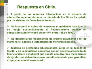 Respuesta en Chile.
 A partir de las reformas introducidas en el sistema de
educación superior, durante la década de los 80, se ha optado
por un sistema de financiamiento mixto.

 Se incorporó el cobro de aranceles y matrículas con lo cual
se redujo sustantivamente el financiamiento público en
educación superior (cayó en un 47% entre 1982 y 1990).

 Se desarrollaron mecanismos de crédito estudiantil a fin de
mantener el acceso a estudiantes de menores ingresos.

 Sistema de préstamos educacionales surge en la década de
los 80, y en la actualidad contamos con un sistema articulado de
financiamiento estudiantil que cuenta con diversos mecanismos
de ayuda, que deben funcionar coordinadamente para garantizar
el apoyo económico necesario.
 
