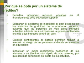 ¿Por qué se opta por un sistema de
créditos?
     Permiten    incorporar    recursos    privados    en    el
      financiamiento de la educación superior.

     Subsanan el problema de inequidad ex post presente en
      los sistemas de gratuidad de la educación superior,
      evitando que las personas de más bajos ingresos
      subsidien a través de sus impuestos a quienes obtendrán
      los más altos ingresos dentro del país.

     Créditos contingentes al ingreso permiten reducir la
      aversión al riesgo de las personas al decidir su inversión
      en educación.

     Incentivan un mejor rendimiento académico de los
      alumnos y un término más rápido de sus carreras, por
      que son más concientes del costo de los estudios.
 