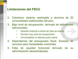 Limitaciones del FSCU

2. Cobertura: sistema restringido a alumnos de 25
   universidades tradicionales del país.
3. Bajo nivel de recuperación, derivado de deficiencias
   estructurales:
       •   Subsidio implícito a través de Tasa de interés.
       •   Período muy corto de recuperación.
       •   Universidades no idóneas para cobrar
4. Dependencia del presupuesto fiscal. Escasez de
   recursos para necesidades crecientes.
5. Falta de equidad horizontal derivado de su
   administración descentralizada.
 