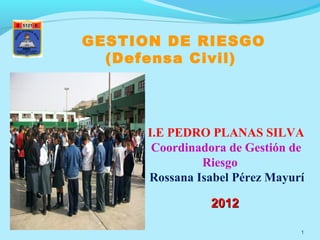 GESTION DE RIESGO
  (Defensa Civil)




      I.E PEDRO PLANAS SILVA
       Coordinadora de Gestión de
               Riesgo
      Rossana Isabel Pérez Mayurí

                2012

                                1
 