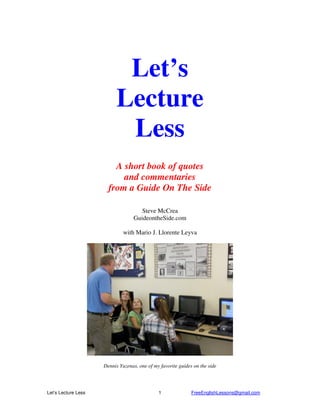 Let’s Lecture Less FreeEnglishLessons@gmail.com1
Let’s
Lecture
Less
A short book of quotes
and commentaries
from a Guide On The Side
Steve McCrea
GuideontheSide.com
with Mario J. Llorente Leyva
Dennis Yuzenas, one of my favorite guides on the side
 