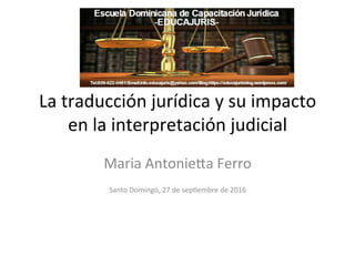 La	
  traducción	
  jurídica	
  y	
  su	
  impacto	
  
en	
  la	
  interpretación	
  judicial	
  
Maria	
  Antonie7a	
  Ferro	
  
	
  
Santo	
  Domingo,	
  27	
  de	
  sep?embre	
  de	
  2016	
  
	
  
 
