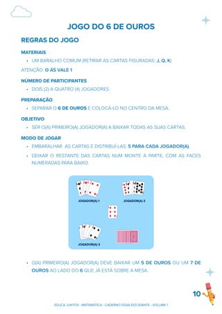 JOGO DO 6 DE OUROS
REGRAS DO JOGO
MATERIAIS
• UM BARALHO COMUM (RETIRAR AS CARTAS FIGURADAS: J, Q, K)
ATENÇÃO: O ÁS VALE 1
NÚMERO DE PARTICIPANTES
• DOIS (2) A QUATRO (4) JOGADORES
PREPARAÇÃO
• SEPARAR O 6 DE OUROS E COLOCÁ-LO NO CENTRO DA MESA.
OBJETIVO
• SER O(A) PRIMEIRO(A) JOGADOR(A) A BAIXAR TODAS AS SUAS CARTAS.
MODO DE JOGAR
• EMBARALHAR AS CARTAS E DISTRIBUÍ-LAS: 5 PARA CADA JOGADOR(A).
• DEIXAR O RESTANTE DAS CARTAS NUM MONTE À PARTE, COM AS FACES
NUMERADAS PARA BAIXO.
• O(A) PRIMEIRO(A) JOGADOR(A) DEVE BAIXAR UM 5 DE OUROS OU UM 7 DE
OUROS AO LADO DO 6 QUE JÁ ESTÁ SOBRE A MESA.
10
EDUCA JUNTOS - MATEMÁTICA - CADERNO DO(A) ESTUDANTE - VOLUME 1
 