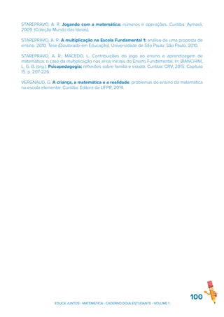 STAREPRAVO, A. R. Jogando com a matemática: números e operações. Curitiba: Aymará,
2009. (Coleção Mundo das Ideias).
STAREPRAVO, A. R. A multiplicação na Escola Fundamental 1: análise de uma proposta de
ensino. 2010. Tese (Doutorado em Educação). Universidade de São Paulo: São Paulo, 2010.
STAREPRAVO, A. R.; MACEDO, L. Contribuições do jogo ao ensino e aprendizagem de
matemática: o caso da multiplicação nos anos iniciais do Ensino Fundamental. In: BIANCHINI,
L. G. B. (org.). Psicopedagogia: reflexões sobre família e escola. Curitiba: CRV, 2015. Capítulo
15: p. 207-226.
VERGNAUD, G. A criança, a matemática e a realidade: problemas do ensino da matemática
na escola elementar. Curitiba: Editora da UFPR, 2014.
100
EDUCA JUNTOS - MATEMÁTICA - CADERNO DO(A) ESTUDANTE - VOLUME 1
 