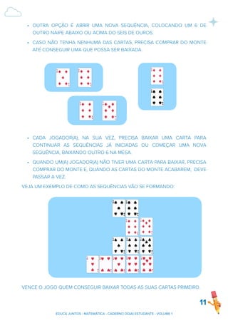 • OUTRA OPÇÃO É ABRIR UMA NOVA SEQUÊNCIA, COLOCANDO UM 6 DE
OUTRO NAIPE ABAIXO OU ACIMA DO SEIS DE OUROS.
• CASO NÃO TENHA NENHUMA DAS CARTAS, PRECISA COMPRAR DO MONTE
ATÉ CONSEGUIR UMA QUE POSSA SER BAIXADA.
• CADA JOGADOR(A), NA SUA VEZ, PRECISA BAIXAR UMA CARTA PARA
CONTINUAR AS SEQUÊNCIAS JÁ INICIADAS OU COMEÇAR UMA NOVA
SEQUÊNCIA, BAIXANDO OUTRO 6 NA MESA.
• QUANDO UM(A) JOGADOR(A) NÃO TIVER UMA CARTA PARA BAIXAR, PRECISA
COMPRAR DO MONTE E, QUANDO AS CARTAS DO MONTE ACABAREM, DEVE
PASSAR A VEZ.
VEJA UM EXEMPLO DE COMO AS SEQUÊNCIAS VÃO SE FORMANDO:
VENCE O JOGO QUEM CONSEGUIR BAIXAR TODAS AS SUAS CARTAS PRIMEIRO.
11
EDUCA JUNTOS - MATEMÁTICA - CADERNO DO(A) ESTUDANTE - VOLUME 1
 