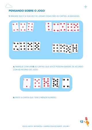 PENSANDO SOBRE O JOGO
1. IMAGINE QUE É A SUA VEZ DE JOGAR. ESSAS SÃO AS CARTAS JÁ BAIXADAS:
A. MARQUE COM UM X AS CARTAS QUE VOCÊ PODERIA BAIXAR, DE ACORDO
COM AS REGRAS DO JOGO.
B. PINTE A CARTA QUE TEM O MENOR NÚMERO.
12
EDUCA JUNTOS - MATEMÁTICA - CADERNO DO(A) ESTUDANTE - VOLUME 1
 