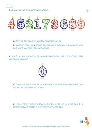 3. VEJA AS VELAS DE ANIVERSÁRIO ABAIXO:
A. CIRCULE AQUELA QUE MOSTRA SUA IDADE ATUAL.
B. MARQUE COM UM X TODAS AQUELAS QUE INDICAM OS ANOS DE VIDA
QUE VOCÊ JÁ COMPLETOU ATÉ AGORA.
4. VOCÊ JÁ VIU UM BOLO DE ANIVERSÁRIO COM UMA VELA COMO ESTA
MOSTRADA ABAIXO?
A. QUANTOS ANOS UMA PESSOA PODE ESTAR FAZENDO PARA USAR UMA
VELA COMO ESSA EM SEU BOLO?
B. CONVERSE SOBRE ESSA QUESTÃO COM SEUS COLEGAS E A
PROFESSORA. REGISTRE O QUE VOCÊS DESCOBRIRAM.
15
EDUCA JUNTOS - MATEMÁTICA - CADERNO DO(A) ESTUDANTE - VOLUME 1
 
