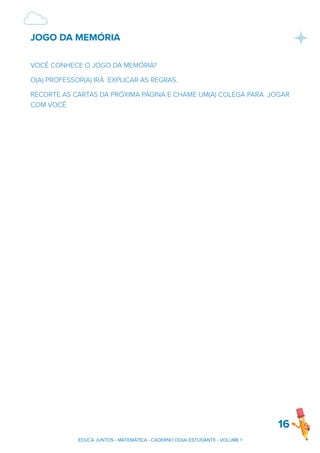 JOGO DA MEMÓRIA
VOCÊ CONHECE O JOGO DA MEMÓRIA?
O(A) PROFESSOR(A) IRÁ EXPLICAR AS REGRAS.
RECORTE AS CARTAS DA PRÓXIMA PÁGINA E CHAME UM(A) COLEGA PARA JOGAR
COM VOCÊ.
16
EDUCA JUNTOS - MATEMÁTICA - CADERNO DO(A) ESTUDANTE - VOLUME 1
 