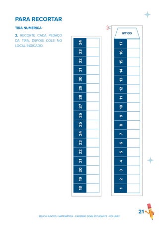 PARA RECORTAR
TIRA NUMÉRICA
2. RECORTE CADA PEDAÇO
DA TIRA, DEPOIS COLE NO
LOCAL INDICADO.
21
EDUCA JUNTOS - MATEMÁTICA - CADERNO DO(A) ESTUDANTE - VOLUME 1
1
2
3
4
5
6
7
8
9
10
11
12
13
14
15
16
17
✂
COLAR
1
2
3
4
5
6
7
8
9
10
11
12
13
14
15
16
17
18
19
20
21
22
23
24
25
26
27
28
29
30
31
32
33
34
✂
COLAR
 