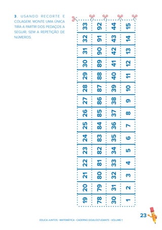23
EDUCA JUNTOS - MATEMÁTICA - CADERNO DO(A) ESTUDANTE - VOLUME 1
3 . U S A N D O R E C O R T E E
COLAGEM, MONTE UMA ÚNICA
TIRA A PARTIR DOS PEDAÇOS A
SEGUIR, SEM A REPETIÇÃO DE
NÚMEROS.
19
20
21
22
23
24
25
26
27
28
29
30
31
32
33
78
79
80
81
82
83
84
85
86
87
88
89
90
91
92
30
31
32
33
34
35
36
37
38
39
40
41
42
43
44
1
2
3
4
5
6
7
8
9
10
11
12
13
14
15
✂
✂ ✂ ✂ ✂
 