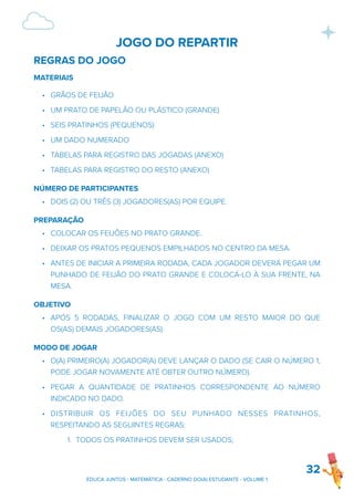 JOGO DO REPARTIR
REGRAS DO JOGO
MATERIAIS
• GRÃOS DE FEIJÃO
• UM PRATO DE PAPELÃO OU PLÁSTICO (GRANDE)
• SEIS PRATINHOS (PEQUENOS)
• UM DADO NUMERADO
• TABELAS PARA REGISTRO DAS JOGADAS (ANEXO)
• TABELAS PARA REGISTRO DO RESTO (ANEXO)
NÚMERO DE PARTICIPANTES
• DOIS (2) OU TRÊS (3) JOGADORES(AS) POR EQUIPE.
PREPARAÇÃO
• COLOCAR OS FEIJÕES NO PRATO GRANDE.
• DEIXAR OS PRATOS PEQUENOS EMPILHADOS NO CENTRO DA MESA.
• ANTES DE INICIAR A PRIMEIRA RODADA, CADA JOGADOR DEVERÁ PEGAR UM
PUNHADO DE FEIJÃO DO PRATO GRANDE E COLOCÁ-LO À SUA FRENTE, NA
MESA.
OBJETIVO
• APÓS 5 RODADAS, FINALIZAR O JOGO COM UM RESTO MAIOR DO QUE
OS(AS) DEMAIS JOGADORES(AS).
MODO DE JOGAR
• O(A) PRIMEIRO(A) JOGADOR(A) DEVE LANÇAR O DADO (SE CAIR O NÚMERO 1,
PODE JOGAR NOVAMENTE ATÉ OBTER OUTRO NÚMERO).
• PEGAR A QUANTIDADE DE PRATINHOS CORRESPONDENTE AO NÚMERO
INDICADO NO DADO.
• DISTRIBUIR OS FEIJÕES DO SEU PUNHADO NESSES PRATINHOS,
RESPEITANDO AS SEGUINTES REGRAS:
1. TODOS OS PRATINHOS DEVEM SER USADOS;
32
EDUCA JUNTOS - MATEMÁTICA - CADERNO DO(A) ESTUDANTE - VOLUME 1
 