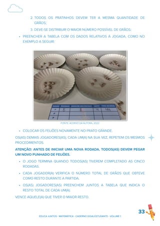2. TODOS OS PRATINHOS DEVEM TER A MESMA QUANTIDADE DE
GRÃOS;
3. DEVE-SE DISTRIBUIR O MAIOR NÚMERO POSSÍVEL DE GRÃOS;
• PREENCHER A TABELA COM OS DADOS RELATIVOS À JOGADA, COMO NO
EXEMPLO A SEGUIR:
• COLOCAR OS FEIJÕES NOVAMENTE NO PRATO GRANDE.
OS(AS) DEMAIS JOGADORES(AS), CADA UM(A) NA SUA VEZ, REPETEM OS MESMOS
PROCEDIMENTOS.
ATENÇÃO: ANTES DE INICIAR UMA NOVA RODADA, TODOS(AS) DEVEM PEGAR
UM NOVO PUNHADO DE FEIJÕES.
• O JOGO TERMINA QUANDO TODOS(AS) TIVEREM COMPLETADO AS CINCO
RODADAS.
• CADA JOGADOR(A) VERIFICA O NÚMERO TOTAL DE GRÃOS QUE OBTEVE
COMO RESTO DURANTE A PARTIDA.
• OS(AS) JOGADORES(AS) PREENCHEM JUNTOS A TABELA QUE INDICA O
RESTO TOTAL DE CADA UM(A).
VENCE AQUELE(A) QUE TIVER O MAIOR RESTO.
33
EDUCA JUNTOS - MATEMÁTICA - CADERNO DO(A) ESTUDANTE - VOLUME 1
FONTE: ACERVO DA AUTORA, 2022
 