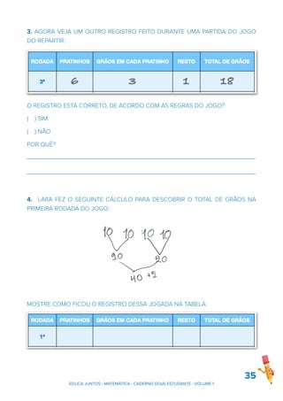 3. AGORA VEJA UM OUTRO REGISTRO FEITO DURANTE UMA PARTIDA DO JOGO
DO REPARTIR:
O REGISTRO ESTÁ CORRETO, DE ACORDO COM AS REGRAS DO JOGO?
( ) SIM
( ) NÃO
POR QUÊ?
_______________________________________________________________________
_______________________________________________________________________
4. LARA FEZ O SEGUINTE CÁLCULO PARA DESCOBRIR O TOTAL DE GRÃOS NA
PRIMEIRA RODADA DO JOGO:
MOSTRE COMO FICOU O REGISTRO DESSA JOGADA NA TABELA:
35
Converse com um colega sobre o registro apresentado, tentando responder
EDUCA JUNTOS - MATEMÁTICA - CADERNO DO(A) ESTUDANTE - VOLUME 1
 