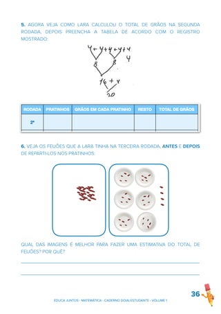 5. AGORA VEJA COMO LARA CALCULOU O TOTAL DE GRÃOS NA SEGUNDA
RODADA, DEPOIS PREENCHA A TABELA DE ACORDO COM O REGISTRO
MOSTRADO:
6. VEJA OS FEIJÕES QUE A LARA TINHA NA TERCEIRA RODADA, ANTES E DEPOIS
DE REPARTI-LOS NOS PRATINHOS:
QUAL DAS IMAGENS É MELHOR PARA FAZER UMA ESTIMATIVA DO TOTAL DE
FEIJÕES? POR QUÊ?
_______________________________________________________________________
_______________________________________________________________________
36
EDUCA JUNTOS - MATEMÁTICA - CADERNO DO(A) ESTUDANTE - VOLUME 1
 