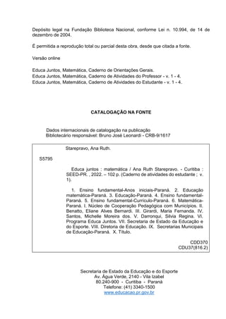 Depósito legal na Fundação Biblioteca Nacional, conforme Lei n. 10.994, de 14 de
dezembro de 2004.
É permitida a reprodução total ou parcial desta obra, desde que citada a fonte.
Versão online
Educa Juntos, Matemática, Caderno de Orientações Gerais.
Educa Juntos, Matemática, Caderno de Atividades do Professor - v. 1 - 4.
Educa Juntos, Matemática, Caderno de Atividades do Estudante - v. 1 - 4.
CATALOGAÇÃO NA FONTE
Dados internacionais de catalogação na publicação
Bibliotecário responsável: Bruno José Leonardi - CRB-9/1617
Secretaria de Estado da Educação e do Esporte
Av. Água Verde, 2140 - Vila Izabel
80.240-900 - Curitiba - Paraná
Telefone: (41) 3340-1500
www.educacao.pr.gov.br
Starepravo, Ana Ruth.
S5795
Educa juntos : matemática / Ana Ruth Starepravo. - Curitiba :
SEED-PR. , 2022. 102 p. (Caderno de atividades do estudante ; v.
1).
1. Ensino fundamental-Anos iniciais-Paraná. 2. Educação
matemática-Paraná. 3. Educação-Paraná. 4. Ensino fundamental-
Paraná. 5. Ensino fundamental-Currículo-Paraná. 6. Matemática-
Paraná. I. Núcleo de Cooperação Pedagógica com Municípios. II.
Benatto, Eliane Alves Bernardi. III. Girardi, Maria Fernanda. IV.
Santos, Michelle Moreira dos. V. Darronqui, Silvia Regina. VI.
Programa Educa Juntos. VII. Secretaria de Estado da Educação e
do Esporte. VIII. Diretoria de Educação. IX. Secretarias Municipais
de Educação-Paraná. X. Título.
CDD370
CDU37(816.2)
 